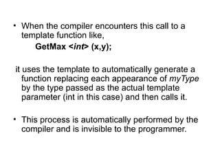 • When the compiler encounters this call to a
  template function like,
     GetMax <int> (x,y);

it uses the template to automatically generate a
   function replacing each appearance of myType
   by the type passed as the actual template
   parameter (int in this case) and then calls it.

• This process is automatically performed by the
  compiler and is invisible to the programmer.
 