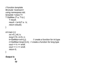 // function template
#include <iostream>
using namespace std;
template <class T>
T GetMax (T a, T b) {
     T result;
     result = (a>b)? a : b;
     return (result);
}

int main () {
    int i=5, j=6, k;
    long l=10, m=5, n;
    k=GetMax<int>(i,j);      // create a function for int type
    n=GetMax<long>(l,m); // create a function for long type
    cout << k << endl;
    cout << n << endl;
    return 0;
}

Output is
            6
            10
 