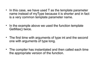 • In this case, we have used T as the template parameter
  name instead of myType because it is shorter and in fact
  is a very common template parameter name.

• In the example above we used the function template
  GetMax() twice.

• The first time with arguments of type int and the second
  one with arguments of type long.

• The compiler has instantiated and then called each time
  the appropriate version of the function.
 