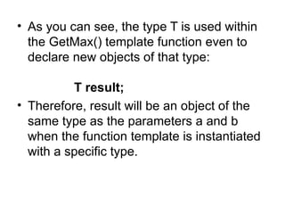 • As you can see, the type T is used within
  the GetMax() template function even to
  declare new objects of that type:

          T result;
• Therefore, result will be an object of the
  same type as the parameters a and b
  when the function template is instantiated
  with a specific type.
 