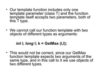 • Our template function includes only one
  template parameter (class T) and the function
  template itself accepts two parameters, both of
  this T type.

• We cannot call our function template with two
  objects of different types as arguments:

      int i; long l; k = GetMax (i,l);

• This would not be correct, since our GetMax
  function template expects two arguments of the
  same type, and in this call to it we use objects of
  two different types.
 