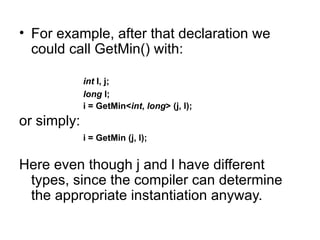 • For example, after that declaration we
  could call GetMin() with:

             int I, j;
             long l;
             i = GetMin<int, long> (j, l);
or simply:
             i = GetMin (j, l);


Here even though j and l have different
 types, since the compiler can determine
 the appropriate instantiation anyway.
 