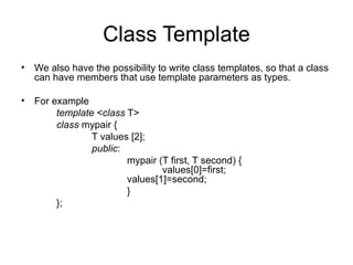 Class Template
• We also have the possibility to write class templates, so that a class
  can have members that use template parameters as types.

• For example
       template <class T>
       class mypair {
               T values [2];
               public:
                       mypair (T first, T second) {
                               values[0]=first;
                       values[1]=second;
                       }
       };
 
