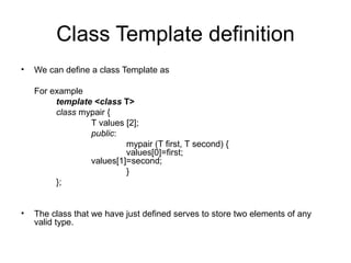 Class Template definition
•   We can define a class Template as

    For example
         template <class T>
         class mypair {
                 T values [2];
                 public:
                          mypair (T first, T second) {
                          values[0]=first;
                 values[1]=second;
                          }
         };


•   The class that we have just defined serves to store two elements of any
    valid type.
 