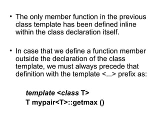 • The only member function in the previous
  class template has been defined inline
  within the class declaration itself.

• In case that we define a function member
  outside the declaration of the class
  template, we must always precede that
  definition with the template <...> prefix as:

     template <class T>
     T mypair<T>::getmax ()
 