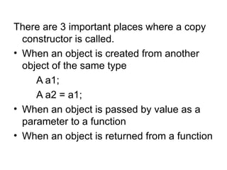 There are 3 important places where a copy
  constructor is called.
• When an object is created from another
  object of the same type
     A a1;
     A a2 = a1;
• When an object is passed by value as a
  parameter to a function
• When an object is returned from a function
 