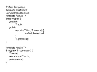 // class templates
#include <iostream>
using namespace std;
template <class T>
class mypair {
     private:
           T a, b;
     public:
           mypair (T first, T second) {
                    a=first; b=second;
           }
           T getmax ();
};

template <class T>
T mypair<T>::getmax () {
   T retval;
   retval = a>b? a : b;
   return retval;
}
 