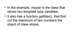 • In the example, mypair is the class that
  stores two template type variables.
• It also has a function getMax(), that find
  out the maximum of two numbers the
  object of class stores.
 