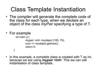 Class Template Instantiation
• The compiler will generate the complete code of
  the class for each type, when we declare an
  object of the class myPair specifying a type of T.

• For example
         int main () {
                 mypair <int> myobject (100, 75);
                 cout << myobject.getmax();
                 return 0;
     }

• In this example, a complete class is created with T as int,
  because we are using mypair <int>. This we can call
  instantiation of class template.
 