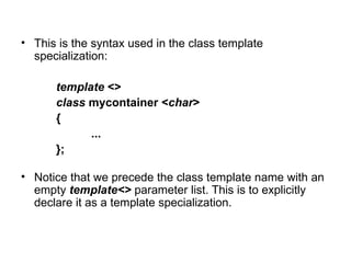 • This is the syntax used in the class template
  specialization:

      template <>
      class mycontainer <char>
      {
            ...
      };

• Notice that we precede the class template name with an
  empty template<> parameter list. This is to explicitly
  declare it as a template specialization.
 