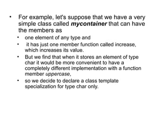 •   For example, let's suppose that we have a very
    simple class called mycontainer that can have
    the members as
    •   one element of any type and
    •    it has just one member function called increase,
        which increases its value.
    •   But we find that when it stores an element of type
        char it would be more convenient to have a
        completely different implementation with a function
        member uppercase,
    •   so we decide to declare a class template
        specialization for type char only.
 