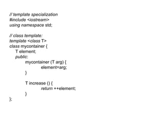 // template specialization
#include <iostream>
using namespace std;

// class template:
template <class T>
class mycontainer {
    T element;
    public:
          mycontainer (T arg) {
                 element=arg;
          }

        T increase () {
                return ++element;
        }
};
 