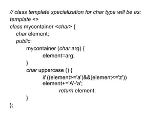 // class template specialization for char type will be as:
template <>
class mycontainer <char> {
    char element;
    public:
        mycontainer (char arg) {
              element=arg;
        }
        char uppercase () {
              if ((element>='a')&&(element<='z'))
              element+='A'-'a';
                      return element;
        }
};
 