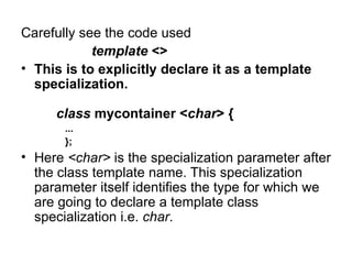 Carefully see the code used
            template <>
• This is to explicitly declare it as a template
  specialization.

     class mycontainer <char> {
       ...
       };
• Here <char> is the specialization parameter after
  the class template name. This specialization
  parameter itself identifies the type for which we
  are going to declare a template class
  specialization i.e. char.
 