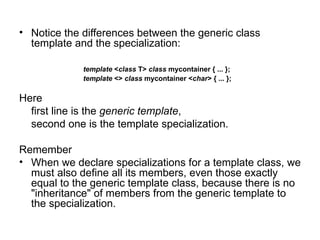 • Notice the differences between the generic class
  template and the specialization:

             template <class T> class mycontainer { ... };
             template <> class mycontainer <char> { ... };

Here
  first line is the generic template,
  second one is the template specialization.

Remember
• When we declare specializations for a template class, we
  must also define all its members, even those exactly
  equal to the generic template class, because there is no
  "inheritance" of members from the generic template to
  the specialization.
 