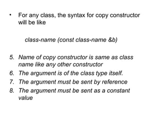 •   For any class, the syntax for copy constructor
    will be like

      class-name (const class-name &b)

5. Name of copy constructor is same as class
   name like any other constructor
6. The argument is of the class type itself.
7. The argument must be sent by reference
8. The argument must be sent as a constant
   value
 