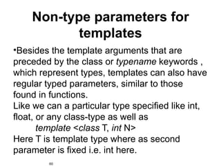 Non-type parameters for
           templates
•Besides the template arguments that are
preceded by the class or typename keywords ,
which represent types, templates can also have
regular typed parameters, similar to those
found in functions.
Like we can a particular type specified like int,
float, or any class-type as well as
       template <class T, int N>
Here T is template type where as second
parameter is fixed i.e. int here.
         60
 