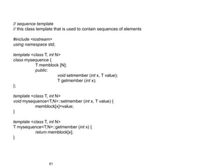 // sequence template
// this class template that is used to contain sequences of elements

#include <iostream>
using namespace std;

template <class T, int N>
class mysequence {
           T memblock [N];
           public:
                        void setmember (int x, T value);
                        T getmember (int x);
};

template <class T, int N>
void mysequence<T,N>::setmember (int x, T value) {
           memblock[x]=value;
}

template <class T, int N>
T mysequence<T,N>::getmember (int x) {
           return memblock[x];
}




                   61
 