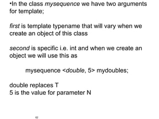 •In the class mysequence we have two arguments
for template;

first is template typename that will vary when we
create an object of this class

second is specific i.e. int and when we create an
object we will use this as

     mysequence <double, 5> mydoubles;

double replaces T
5 is the value for parameter N


         62
 