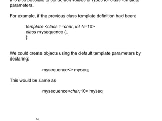 It is also possible to set default values or types for class template
parameters.

For example, if the previous class template definition had been:

        template <class T=char, int N=10>
        class mysequence {..
        };


We could create objects using the default template parameters by
declaring:

                   mysequence<> myseq;

This would be same as

                   mysequence<char,10> myseq




              64
 