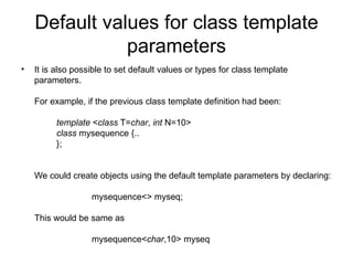 Default values for class template
               parameters
•   It is also possible to set default values or types for class template
    parameters.

    For example, if the previous class template definition had been:

          template <class T=char, int N=10>
          class mysequence {..
          };


    We could create objects using the default template parameters by declaring:

                   mysequence<> myseq;

    This would be same as

                   mysequence<char,10> myseq
 
