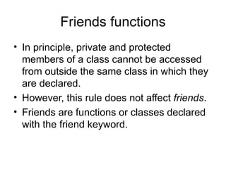 Friends functions
• In principle, private and protected
  members of a class cannot be accessed
  from outside the same class in which they
  are declared.
• However, this rule does not affect friends.
• Friends are functions or classes declared
  with the friend keyword.
 