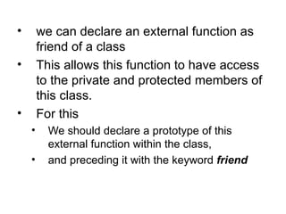 •       we can declare an external function as
        friend of a class
•       This allows this function to have access
        to the private and protected members of
        this class.
•       For this
    •     We should declare a prototype of this
          external function within the class,
    •     and preceding it with the keyword friend
 