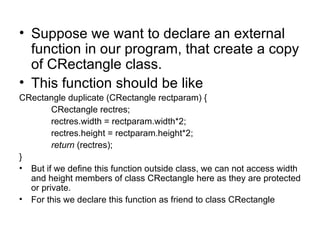 • Suppose we want to declare an external
  function in our program, that create a copy
  of CRectangle class.
• This function should be like
CRectangle duplicate (CRectangle rectparam) {
        CRectangle rectres;
        rectres.width = rectparam.width*2;
        rectres.height = rectparam.height*2;
        return (rectres);
}
• But if we define this function outside class, we can not access width
  and height members of class CRectangle here as they are protected
  or private.
• For this we declare this function as friend to class CRectangle
 