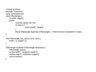 // friend functions
#include <iostream>
using namespace std;
class CRectangle {
      int width, height;
      public:
              void set_values (int, int);
              int area () {
                            return (width * height);
              }
              friend CRectangle duplicate (CRectangle); // friend function declaration in class
};

void CRectangle::set_values (int a, int b) {
    width = a; height = b;
}

CRectangle duplicate (CRectangle rectparam) {
   CRectangle rectres;
   rectres.width = rectparam.width*2;
   rectres.height = rectparam.height*2;
   return (rectres);
}
 