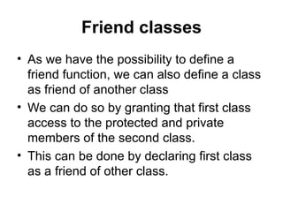 Friend classes
• As we have the possibility to define a
  friend function, we can also define a class
  as friend of another class
• We can do so by granting that first class
  access to the protected and private
  members of the second class.
• This can be done by declaring first class
  as a friend of other class.
 