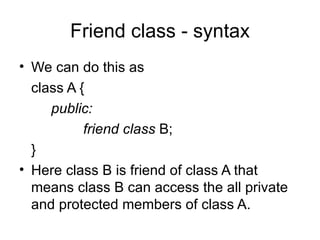 Friend class - syntax
• We can do this as
  class A {
     public:
           friend class B;
  }
• Here class B is friend of class A that
  means class B can access the all private
  and protected members of class A.
 