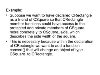 Example:
• Suppose we want to have declared CRectangle
  as a friend of CSquare so that CRectangle
  member functions could have access to the
  protected and private members of CSquare,
  more concretely to CSquare::side, which
  describes the side width of the square.
• This is necessary because within the declaration
  of CRectangle we want to add a function
  convert() that will change an object of type
  CSquare to CRectangle.
 