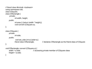 // friend class #include <iostream>
using namespace std;
class CSquare;
class CRectangle {
       private :
              int width, height;
      public:
              int area () {return (width * height);}
              void convert (CSquare a);
};

class CSquare {
    private:
            int side;
    public:
             void set_side (int a) {side=a;}
            friend class CRectangle;                   // declares CRectangle as the friend class of CSquare
};

void CRectangle::convert (CSquare a) {
    width = a.side;             // accessing private member of CSquare class
    height = a.side;
}
 