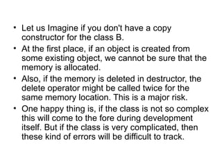 • Let us Imagine if you don't have a copy
  constructor for the class B.
• At the first place, if an object is created from
  some existing object, we cannot be sure that the
  memory is allocated.
• Also, if the memory is deleted in destructor, the
  delete operator might be called twice for the
  same memory location. This is a major risk.
• One happy thing is, if the class is not so complex
  this will come to the fore during development
  itself. But if the class is very complicated, then
  these kind of errors will be difficult to track.
 