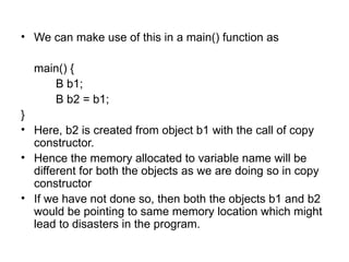 • We can make use of this in a main() function as

  main() {
     B b1;
     B b2 = b1;
}
• Here, b2 is created from object b1 with the call of copy
  constructor.
• Hence the memory allocated to variable name will be
  different for both the objects as we are doing so in copy
  constructor
• If we have not done so, then both the objects b1 and b2
  would be pointing to same memory location which might
  lead to disasters in the program.
 