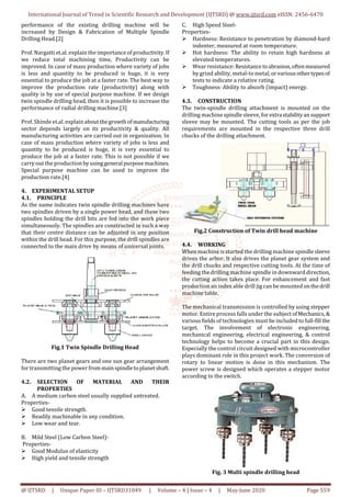 International Journal of Trend in Scientific Research and Development (IJTSRD) @ www.ijtsrd.com eISSN: 2456-6470
@ IJTSRD | Unique Paper ID – IJTSRD31049 | Volume – 4 | Issue – 4 | May-June 2020 Page 559
performance of the existing drilling machine will be
increased by Design & Fabrication of Multiple Spindle
Drilling Head.[2]
Prof. Nargatti et.al. explain the importance of productivity. If
we reduce total machining time, Productivity can be
improved. In case of mass production where variety of jobs
is less and quantity to be produced is huge, it is very
essential to produce the job at a faster rate. The best way to
improve the production rate (productivity) along with
quality is by use of special purpose machine. If we design
twin spindle drilling head, then it is possible to increase the
performance of radial drilling machine.[3]
Prof. Shinde et.al. explain aboutthegrowthofmanufacturing
sector depends largely on its productivity & quality. All
manufacturing activities are carried out in organization. In
case of mass production where variety of jobs is less and
quantity to be produced is huge, it is very essential to
produce the job at a faster rate. This is not possible if we
carry out the production byusinggeneral purposemachines.
Special purpose machine can be used to improve the
production rate.[4]
4. EXPERIMENTAL SETUP
4.1. PRINCIPLE
As the name indicates twin spindle drilling machines have
two spindles driven by a single power head, and these two
spindles holding the drill bits are fed into the work piece
simultaneously. The spindles are constructed in such a way
that their centre distance can be adjusted in any position
within the drill head. For this purpose, the drill spindles are
connected to the main drive by means of universal joints.
Fig.1 Twin Spindle Drilling Head
There are two planet gears and one sun gear arrangement
for transmitting the power frommainspindletoplanetshaft.
4.2. SELECTION OF MATERIAL AND THEIR
PROPERTIES
A. A medium carbon steel usually supplied untreated.
Properties-
Good tensile strength.
Readily machinable in any condition.
Low wear and tear.
B. Mild Steel (Low Carbon Steel)-
Properties-
Good Modulus of elasticity
High yield and tensile strength
C. High Speed Steel-
Properties-
Hardness: Resistance to penetration by diamond-hard
indenter, measured at room temperature.
Hot hardness: The ability to retain high hardness at
elevated temperatures.
Wear resistance: Resistance toabrasion,oftenmeasured
by grind ability, metal-to metal,orvariousothertypesof
tests to indicate a relative rating.
Toughness: Ability to absorb (impact) energy.
4.3. CONSTRUCTION
The twin-spindle drilling attachment is mounted on the
drilling machine spindle sleeve, for extra stabilityansupport
sleeve may be mounted. The cutting tools as per the job
requirements are mounted in the respective three drill
chucks of the drilling attachment.
Fig.2 Construction of Twin drill head machine
4.4. WORKING
When machine is started the drilling machine spindle sleeve
drives the arbor. It also drives the planet gear system and
the drill chucks and respective cutting tools. At the time of
feeding the drilling machine spindle in downward direction,
the cutting action takes place. For enhancement and fast
production an index able drill jig can be mounted onthedrill
machine table.
The mechanical transmission is controlled by using stepper
motor. Entire process falls under the subject ofMechanics,&
various fields of technologies must be included to full-fill the
target. The involvement of electronic engineering,
mechanical engineering, electrical engineering, & control
technology helps to become a crucial part in this design.
Especially the control circuit designed with microcontroller
plays dominant role in this project work. The conversion of
rotary to linear motion is done in this mechanism. The
power screw is designed which operates a stepper motor
according to the switch.
Fig. 3 Multi spindle drilling head
 