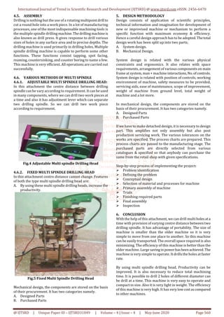 International Journal of Trend in Scientific Research and Development (IJTSRD) @ www.ijtsrd.com eISSN: 2456-6470
@ IJTSRD | Unique Paper ID – IJTSRD31049 | Volume – 4 | Issue – 4 | May-June 2020 Page 560
4.5. ASSEMBLY
Drilling is nothing but the use of a rotating multipointdrill to
cut a round hole into a work piece. In a lot of manufacturing
processes, one of the most indispensable machining tools is
the multiple spindle drilling machine.Thedrillingmachineis
also known as drill press. It gives response to drill various
sizes of holes in any surface area and to precise depths. The
drilling machine is used primarily in drilling holes, Multiple
spindle drilling machine is capable to perform some other
functions. These functions consist tapping, spot facing,
reaming, countersinking, and counter boring to name a few.
This machine is very efficient. All operations are carried out
successfully.
4.6. VARIOUS METHODS OF MULTI SPINDLE
4.6.1. ADJUSTABLE MULTI SPINDLE DRILLING HEAD:
In this attachment the centre distance between drilling
spindle can be vary according to requirement. It can be used
in many components, where we can drill two work pieces at
a time and also it has adjustment lever which can separate
two drilling spindle. So we can drill two work piece
according to requirement.
Fig.4 Adjustable Multi spindle Drilling Head
4.6.2. FIXED MULTI SPINDLE DRILLING HEAD
In this attachment centre distance cannot change. Features
of both the type multi spindle drilling head are:
A. By using these multi spindle drilling heads, increase the
productivity.
Fig.5 Fixed Multi Spindle Drilling Head
Mechanical design, the components are stored on the basis
of their procurement. It has two categories namely.
A. Designed Parts
B. Purchased Parts
5. DESIGN METHODOLOGY
Design consists of application of scientific principles,
technical information and imagination for development of
new or improvised machine or mechanism to perform a
specific function with maximum economy & efficiency.
Hence a careful design approach has to be adopted. Thetotal
design work has been split up into two parts;
A. System design.
B. Mechanical Design.
System design is related with the various physical
constraints and ergonomics. It also relates with space
requirements, arrangement of various components on main
frame at system, man + machine interactions,No.ofcontrols.
System design is related with position of controls, working
environment of machine, safety measures to be provided,
servicing aids, ease of maintenance, scope of improvement,
weight of machine from ground level, total weight of
machine and a lot more.
In mechanical design, the components are stored on the
basis of their procurement. It has two categories namely.
A. Designed Parts
B. Purchased Parts
If we have to make detached design, it is necessary to design
part. This amplifies not only assembly but also post
production servicing work. The various tolerances on the
works are specified. The process charts are prepared. This
process charts are passed to the manufacturing stage. The
purchased parts are directly selected from various
catalogues & specified so that anybody can purchase the
same from the retail shop with given specifications.
Step-by-step process of implementing the project:
Problem identification
Defining the problem
Conceptual design
Selection of material and processes for machine
Primary assembly of machine
Trials
Finishing required parts
Final assembly
Inspection
6. CONCLUSION
With the help of this attachment, we can drill multiholesata
time with provision of varying centre distance between two
drilling spindle. It has advantage of portability. The size of
machine is smaller than the older machine so it is very
simple to move from one place to another. So this machine
can be easily transported. The overall space required is also
minimizing. The efficiency of this machine is better than the
older machine. Large savinginpowerhasbeenachieved. The
machine is very simple to operate. It drills the holes at faster
rate.
By using multi spindle drilling head, Productivity can be
improved. It is also necessary to reduce total machining
time. It is possible to drill 2 holes of different diameter can
be drill at a time. This machine is very easy to operate and
compact in size. Also it is very light in weight. The efficiency
of this machine is very high. It has very lowcostascompared
to other machines.
 