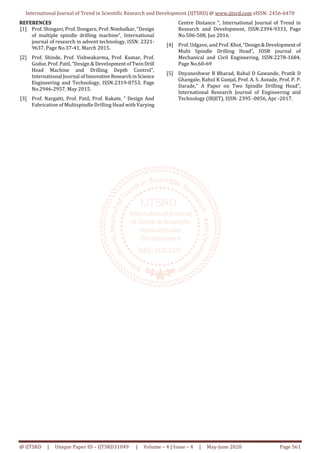 International Journal of Trend in Scientific Research and Development (IJTSRD) @ www.ijtsrd.com eISSN: 2456-6470
@ IJTSRD | Unique Paper ID – IJTSRD31049 | Volume – 4 | Issue – 4 | May-June 2020 Page 561
REFERENCES
[1] Prof. Shingavi, Prof. Dongare, Prof. Nimbalkar, “Design
of multiple spindle drilling machine”, International
journal of research in advent technology, ISSN: 2321-
9637, Page No.37-41, March 2015.
[2] Prof. Shinde, Prof. Vishwakarma, Prof. Kumar, Prof.
Godse, Prof. Patil, “Design & Development ofTwinDrill
Head Machine and Drilling Depth Control”,
International Journal of InnovativeResearchinScience
Engineering and Technology, ISSN:2319-8753, Page
No.2946-2957, May 2015.
[3] Prof. Nargatti, Prof. Patil, Prof. Rakate, “ Design And
Fabrication of Multispindle Drilling Head with Varying
Centre Distance ”, International Journal of Trend in
Research and Development, ISSN:2394-9333, Page
No.506-508, Jun 2016.
[4] Prof. Udgave, and Prof. Khot, “Design&Developmentof
Multi Spindle Drilling Head”, IOSR journal of
Mechanical and Civil Engineering, ISSN:2278-1684,
Page No.60-69
[5] Dnyaneshwar B Bharad, Rahul D Gawande, Pratik D
Ghangale, Rahul K Gunjal, Prof. A. S. Autade, Prof. P. P.
Darade," A Paper on Two Spindle Drilling Head",
International Research Journal of Engineering and
Technology (IRJET), ISSN: 2395 -0056, Apr -2017.
 