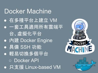 Docker Machine
● 在多種平台上建立 VM
● 一套工具適用所有雲端平
台、虛擬化平台
● 內建 Docker Engine
● 具備 SSH 功能
● 輕易切換多個平台
○ Docker API
● 只支援 Linux-based VM
 