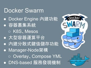 Docker Swarm
● Docker Engine 內建功能
● 容器叢集系統
○ K8S、Mesos
● 大型容器運算平台
● 內建分散式鍵值儲存功能
● Manager-Node架構
○ Overlay、Compose YML
● DNS-based 服務發現機制
 