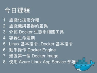 今日課程
1. 虛擬化技術介紹
2. 虛擬機與容器的差異
3. 介紹 Docker 生態系相關工具
4. 容器生命週期
5. Linux 基本指令、Docker 基本指令
6. 動手操作 Docker Engine
7. 建置第一個 Docker image
8. 使用 Azure Linux App Service 部署
 