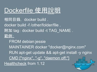 Dockerfile 使用說明
相同目錄， docker build .
docker build -f /other/folder/file .
附加 tag： docker build -t TAG_NAME .
範例：
FROM debian:jessie
MAINTAINER docker "docker@nginx.com"
RUN apt-get update && apt-get install -y nginx
CMD ["nginx", "-g", "daemon off;"]
Healthcheck from 1.12
 