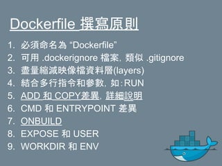 Dockerfile 撰寫原則
1. 必須命名為 “Dockerfile”
2. 可用 .dockerignore 檔案，類似 .gitignore
3. 盡量縮減映像檔資料層(layers)
4. 結合多行指令和參數，如：RUN
5. ADD 和 COPY差異，詳細說明
6. CMD 和 ENTRYPOINT 差異
7. ONBUILD
8. EXPOSE 和 USER
9. WORKDIR 和 ENV
 