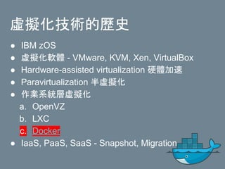 虛擬化技術的歷史
● IBM zOS
● 虛擬化軟體 - VMware, KVM, Xen, VirtualBox
● Hardware-assisted virtualization 硬體加速
● Paravirtualization 半虛擬化
● 作業系統層虛擬化
a. OpenVZ
b. LXC
c. Docker
● IaaS, PaaS, SaaS - Snapshot, Migration
 