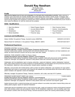 Donald Ray Needham
556 Royalton Drive
New Haven, IN 46774
260-444-7267
donneedham424@hotmail.com
Profile
Attaining the highest level of care and compassion for the best client relationship is priority! Highly practiced in
providing care to physically and mentally disabled adults while helping them achieve positive results in managing daily
activities; Maintaining accurate medical documentation of patients’ treatment and progress. Providing excellent customer
service through empathy and compassion combined with superior leadership skills with demonstrated and proven results is
what makes the difference for both the clients and the company!
Skills / Qualifications
• Data Entry-Medical • Patient Progress Reports • Client Customer Service
• MS-Office
• Rehabilitation
• Mental Disabilities
• Accurate Medical Billing
• Surgery Recovery
• Productive Aging
• Inventory Control/Leadership
• Physical Disabilities
• Injury Prevention
Licensure and Certifications
Indiana Certified Occupational Therapy Assistant License 32002793A, 02/05/2015-12/31/2016
National Board for Certification in Occupational Therapy (NBCOT) 329016 07/01/2014-03/31/2017
Professional Experience
SPHERION STAFFING Fort Wayne, Indiana 12/2015-Present
Call Center Operator—Frontier Communications Temporary Job Placement
Customer service phone operator assisting clients with technical problems over the telephone and help troubleshoot and
resolve the client’s technical concerns and set up a work order when needed.
HERITAGE PARK ASSISTED LIVING Fort Wayne, Indiana 01/2014-02/2014
Certified Occupational Therapy Assistant—Student Level II Fieldwork
Skilled Nursing Facility offering occupational therapy services to geriatric clients with physical and mental disabilities.
Implement meaningful and progressive treatment to help patients attain their short-term and long-term goals
Collaborated with the rehabilitation team to improve productivity, create and implement creative individualized treatment
plans, while creating solutions for the flow of patient’s to operate efficiently; provided patient care and productive revenue for
the rehabilitation department while assisting other therapist patient caseloads as needed
Effectively communicated with multidisciplinary staff to provide the highest collaborative care experience for each patient;
Collaborated with nurses to insure proper care of patients with diabetes and coordinated efforts with kitchen staff to improve
patient motivation with approved snacks and beverages
Effectively managed Occupational Therapy Treatment intervention with a daily case load of 9-13 patients
PRESENCE SACRED HEART HOME Avilla, Indiana 11//2013-12/2013
Certified Occupational Therapy Assistant—Student Level II Fieldwork
Skilled Nursing Facility offering occupational therapy services to geriatric clients with physical and mental disabilities.
Implement meaningful and progressive treatment to help patients attain their short-term and long-term goals
Applied advanced skills in medical terminology and computer software to accurately input patient medical billing codes and
weekly patient progress reports for treatment intervention
Collaborated with the rehabilitation team to meet productivity goals, create and implement creative individualized treatment
plans while providing patient care and productive revenue for the rehabilitation department, such as providing upper body
and vestibular activities while the Physical Therapy Assistant assisted the patient with standing balance/walking and gate
 