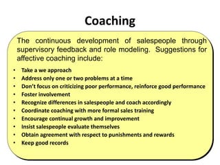 Coaching
• Take a we approach
• Address only one or two problems at a time
• Don’t focus on criticizing poor performance, reinforce good performance
• Foster involvement
• Recognize differences in salespeople and coach accordingly
• Coordinate coaching with more formal sales training
• Encourage continual growth and improvement
• Insist salespeople evaluate themselves
• Obtain agreement with respect to punishments and rewards
• Keep good records
The continuous development of salespeople through
supervisory feedback and role modeling. Suggestions for
affective coaching include:
 