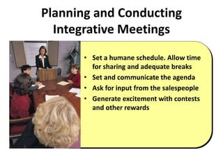 Planning and Conducting
Integrative Meetings
• Set a humane schedule. Allow time
for sharing and adequate breaks
• Set and communicate the agenda
• Ask for input from the salespeople
• Generate excitement with contests
and other rewards
 