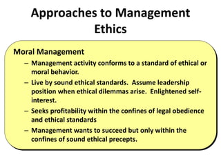 Approaches to Management
Ethics
Moral Management
– Management activity conforms to a standard of ethical or
moral behavior.
– Live by sound ethical standards. Assume leadership
position when ethical dilemmas arise. Enlightened self-
interest.
– Seeks profitability within the confines of legal obedience
and ethical standards
– Management wants to succeed but only within the
confines of sound ethical precepts.
 