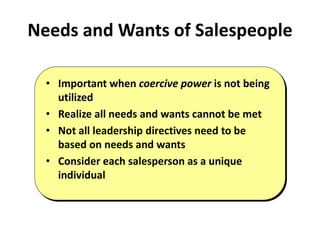 Needs and Wants of Salespeople
• Important when coercive power is not being
utilized
• Realize all needs and wants cannot be met
• Not all leadership directives need to be
based on needs and wants
• Consider each salesperson as a unique
individual
 