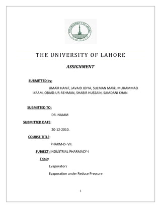 THE UNIVERSITY OF LAHORE
                           ASSIGNMENT

  SUBMITTED by;

              UMAiR HANiF, JAVAID JOIYA, SULMAN MAlik, MUHAMMAD
     IKRAM, OBAID-UR-REHMAN, SHABIR HUSSAIN, SAMDANI KHAN


  SUBMITTED TO:

                  DR. NAJAM
SUBMITTED DATE:

                  20-12-2010.
  COURSE TITLE:

                  PHARM-D- VII.
      SUBJECT: INDUSTRIAL PHARMACY-I

        Topic:
              Evaporators

              Evaporation under Reduce Pressure



                                  1
 